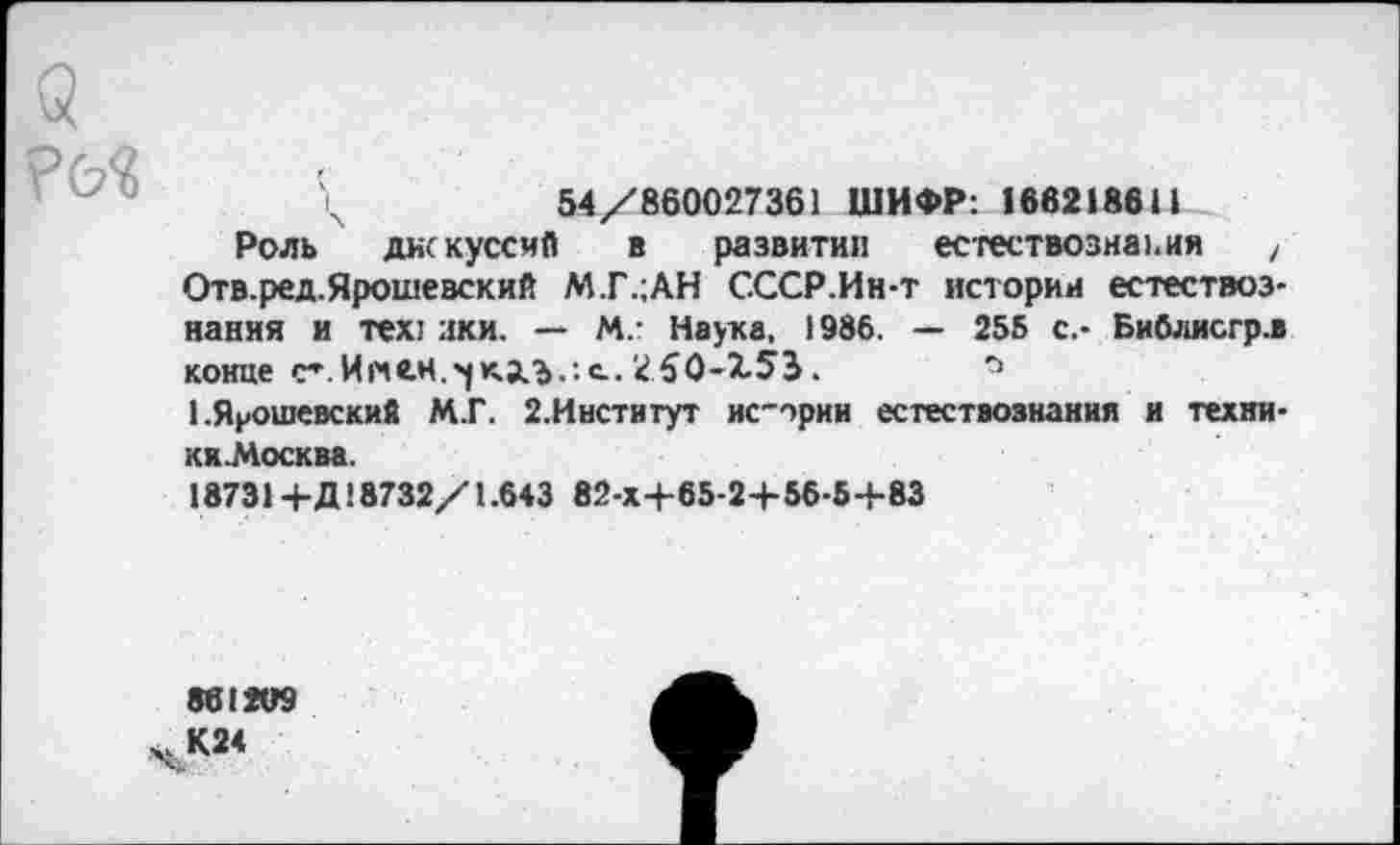 ﻿?&«
\	54/860027361 ШИФР: 1662186Н
Роль дискуссия в развитии естествознания , Отв.ред.Ярошевский М.Г.;АН СССР.Ин-т истории естествознания и тех: зки. — М,- Наука. 1986. — 255 с.- Библисгр.в конце с*.И«е.н.'|кд,г>.:с. 250-153.
1 .Ярошевский М.Г. 2,Институт ис-ории естествознания и техни-ки.Москва.
18731 + Д18732/1.643 82-Х+65-2+5Б-5Ч-83
861209
ч К24